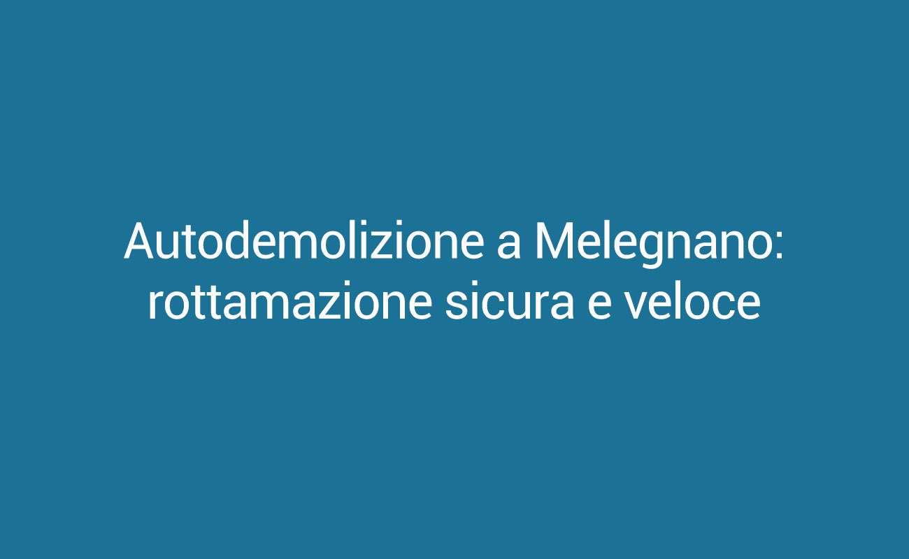 Autodemolizione a Melegnano: rottamazione sicura e veloce